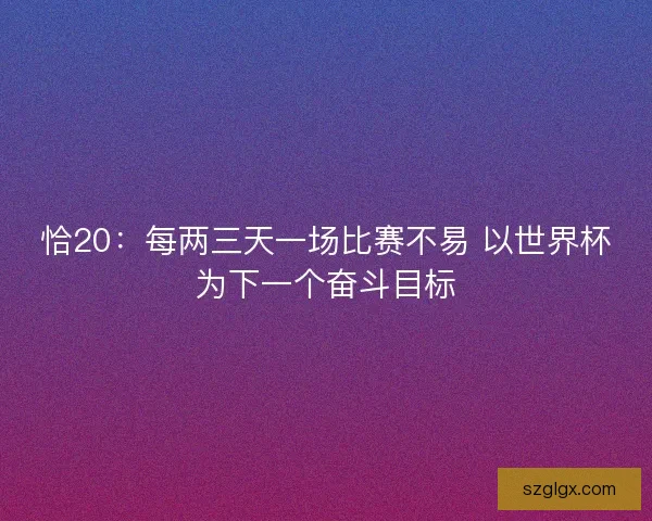 恰20：每两三天一场比赛不易 以世界杯为下一个奋斗目标
