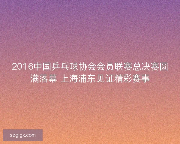 2016中国乒乓球协会会员联赛总决赛圆满落幕 上海浦东见证精彩赛事