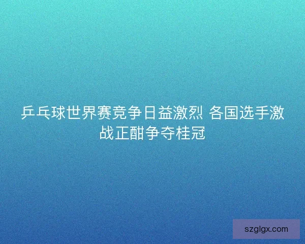 乒乓球世界赛竞争日益激烈 各国选手激战正酣争夺桂冠