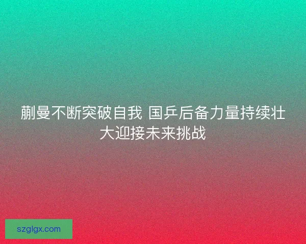 蒯曼不断突破自我 国乒后备力量持续壮大迎接未来挑战