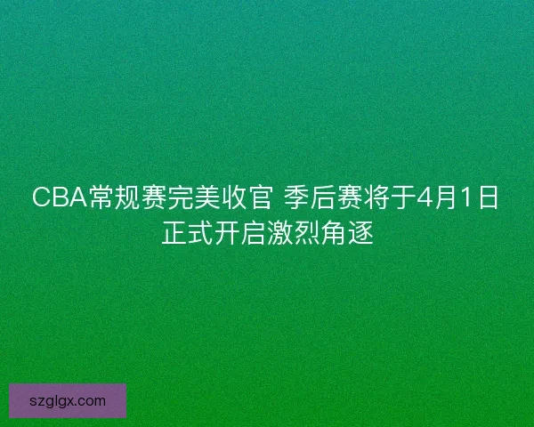CBA常规赛完美收官 季后赛将于4月1日正式开启激烈角逐