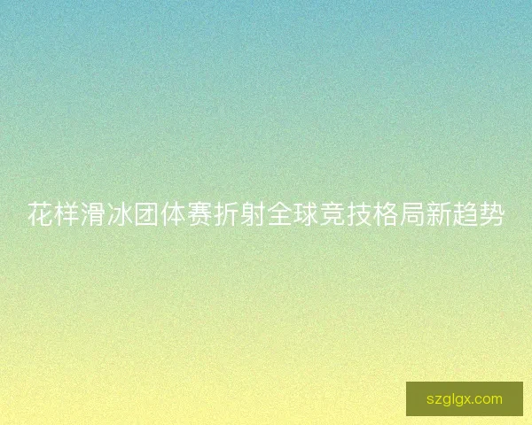 花样滑冰团体赛折射全球竞技格局新趋势