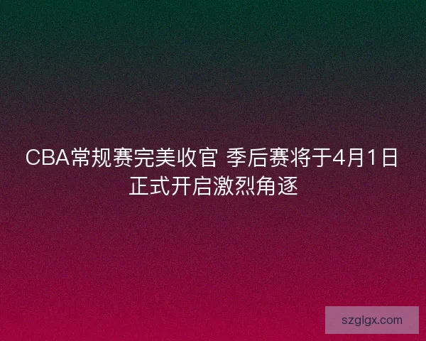 CBA常规赛完美收官 季后赛将于4月1日正式开启激烈角逐