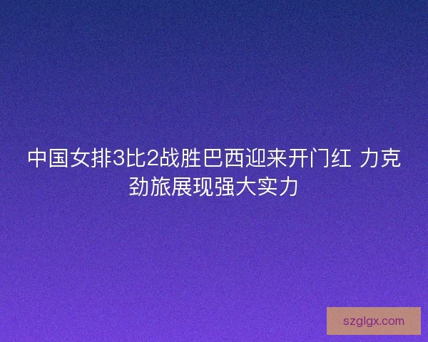 中国女排3比2战胜巴西迎来开门红 力克劲旅展现强大实力