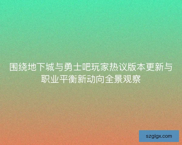 围绕地下城与勇士吧玩家热议版本更新与职业平衡新动向全景观察